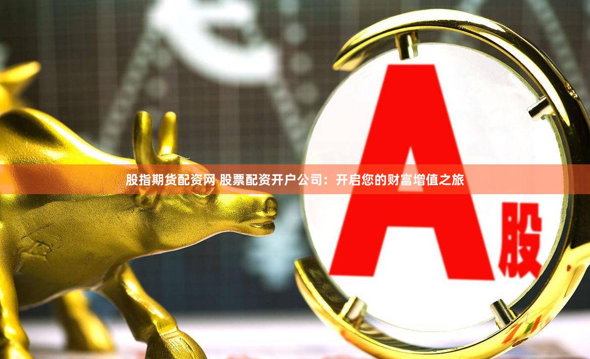 股指期货配资网 股票配资开户公司：开启您的财富增值之旅