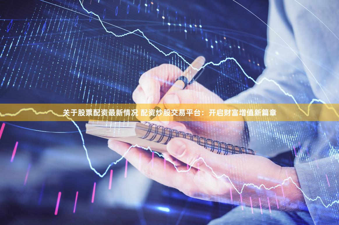 关于股票配资最新情况 配资炒股交易平台：开启财富增值新篇章