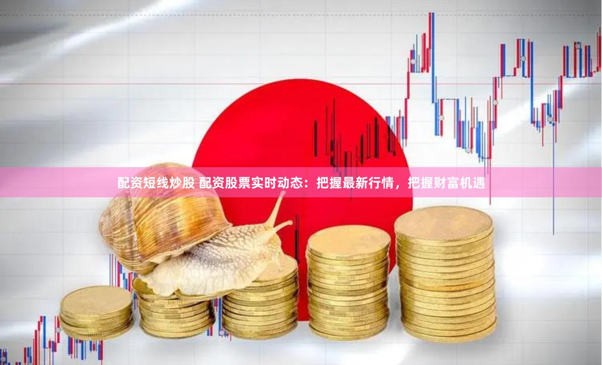 配资短线炒股 配资股票实时动态：把握最新行情，把握财富机遇